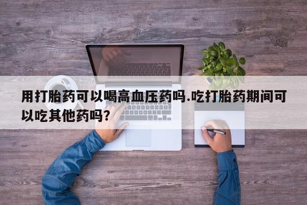 米非司酮片多少钱一盒用打胎药可以喝高血压药吗.吃打胎药期间可以吃其他药吗？