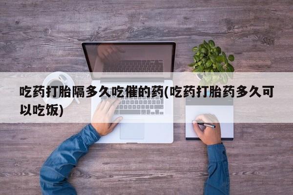 米非司酮片多少钱一盒吃药打胎隔多久吃催的药(吃药打胎药多久可以吃饭)