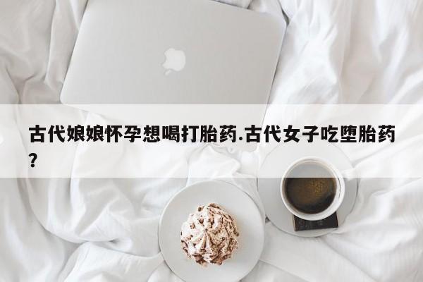 米非司酮片多少钱一盒古代娘娘怀孕想喝打胎药.古代女子吃堕胎药？