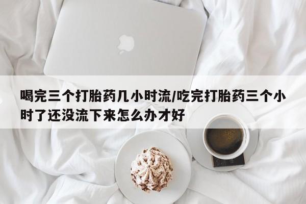 米非司酮片多少钱一盒喝完三个打胎药几小时流/吃完打胎药三个小时了还没流下来怎么办才好