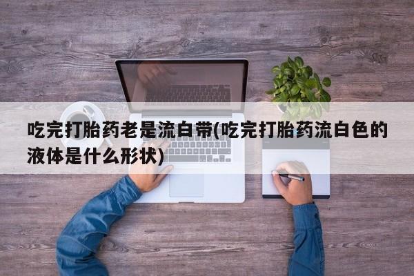 米非司酮片多少钱一盒吃完打胎药老是流白带(吃完打胎药流白色的液体是什么形状)