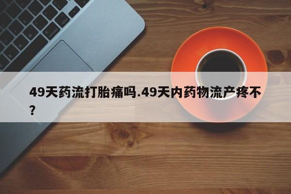 米非司酮片多少钱一盒49天药流打胎痛吗.49天内药物流产疼不？
