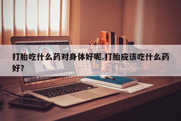 米非司酮片多少钱一盒打胎吃什么药对身体好呢.打胎应该吃什么药好？