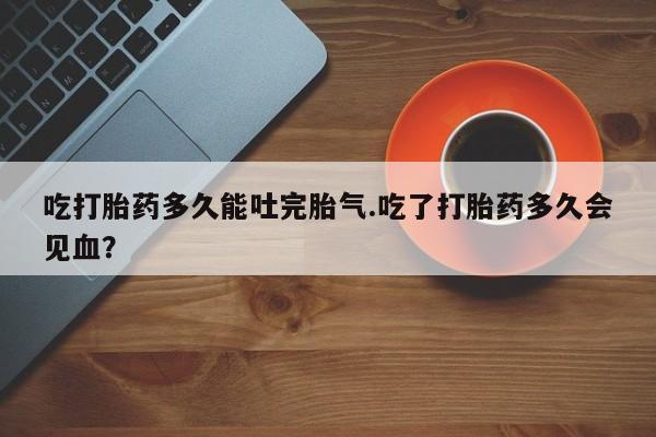 米非司酮片多少钱一盒吃打胎药多久能吐完胎气.吃了打胎药多久会见血？