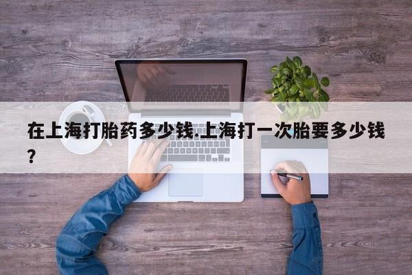 米非司酮片多少钱一盒在上海打胎药多少钱.上海打一次胎要多少钱？