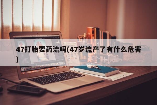 米非司酮片多少钱一盒47打胎要药流吗(47岁流产了有什么危害)