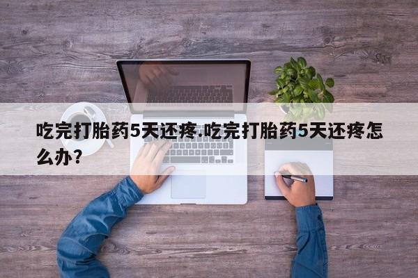 米非司酮片多少钱一盒吃完打胎药5天还疼.吃完打胎药5天还疼怎么办？