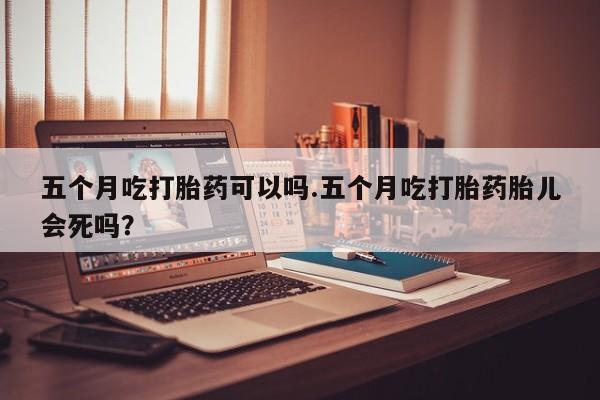 米非司酮片多少钱一盒五个月吃打胎药可以吗.五个月吃打胎药胎儿会死吗？