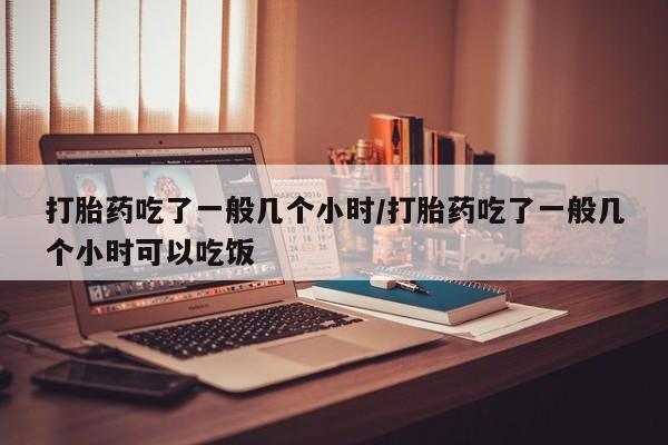 米非司酮片多少钱一盒打胎药吃了一般几个小时/打胎药吃了一般几个小时可以吃饭