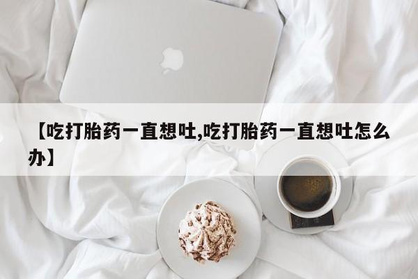 米非司酮片多少钱一盒【吃打胎药一直想吐,吃打胎药一直想吐怎么办】