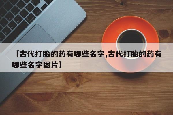 米非司酮片多少钱一盒【古代打胎的药有哪些名字,古代打胎的药有哪些名字图片】