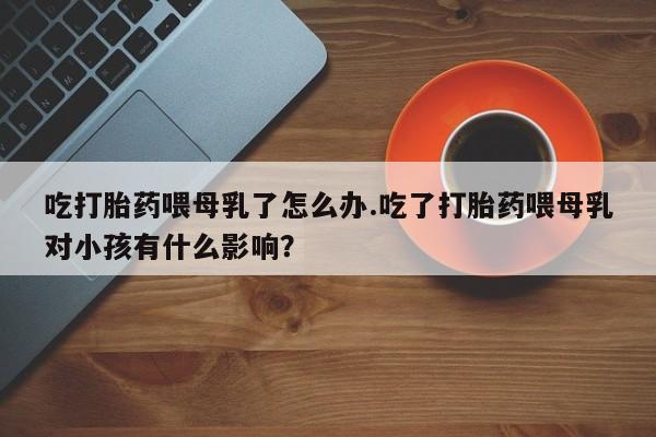 米非司酮片多少钱一盒吃打胎药喂母乳了怎么办.吃了打胎药喂母乳对小孩有什么影响？