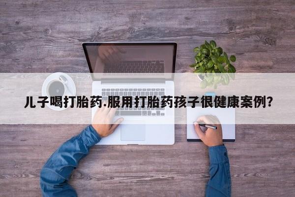 米非司酮片多少钱一盒儿子喝打胎药.服用打胎药孩子很健康案例？