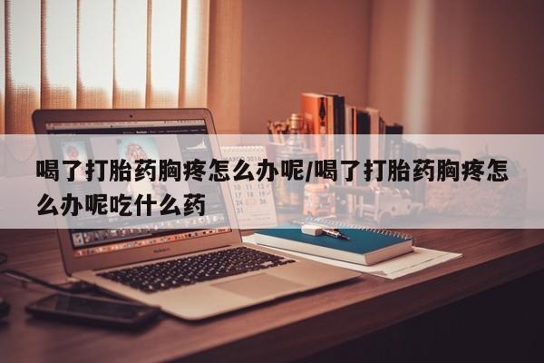 米非司酮片多少钱一盒喝了打胎药胸疼怎么办呢/喝了打胎药胸疼怎么办呢吃什么药