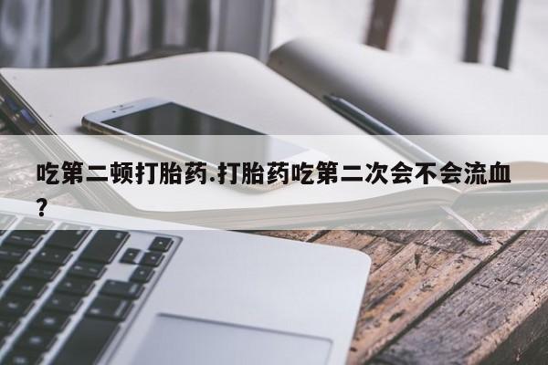 米非司酮片多少钱一盒吃第二顿打胎药.打胎药吃第二次会不会流血?
