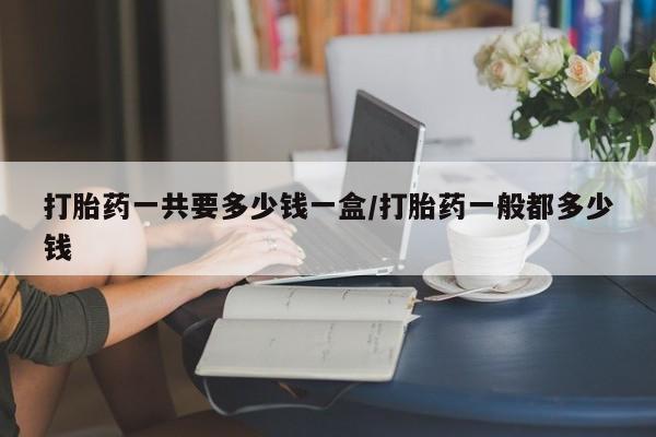 米非司酮片多少钱一盒打胎药一共要多少钱一盒/打胎药一般都多少钱