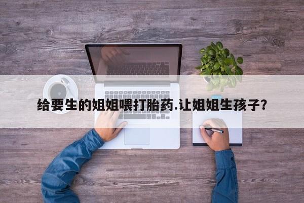 米非司酮片多少钱一盒给要生的姐姐喂打胎药.让姐姐生孩子?