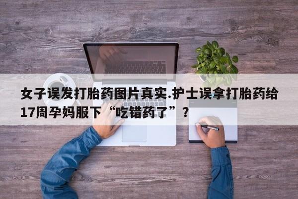 米非司酮片多少钱一盒女子误发打胎药图片真实.护士误拿打胎药给17周孕妈服下“吃错药了”？