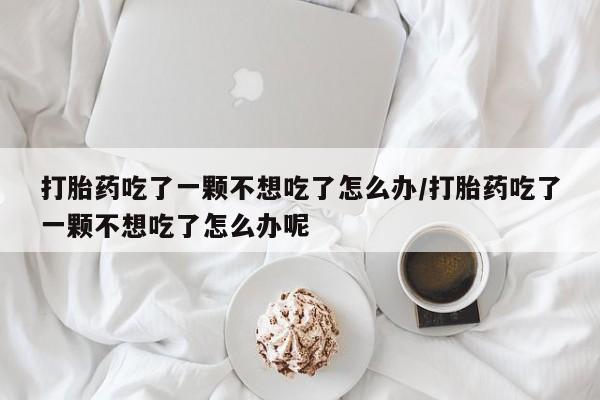 米非司酮片多少钱一盒打胎药吃了一颗不想吃了怎么办/打胎药吃了一颗不想吃了怎么办呢
