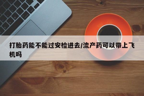 米非司酮片多少钱一盒打胎药能不能过安检进去/流产药可以带上飞机吗