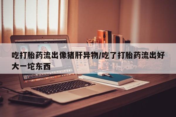 米非司酮片多少钱一盒吃打胎药流出像猪肝异物/吃了打胎药流出好大一坨东西