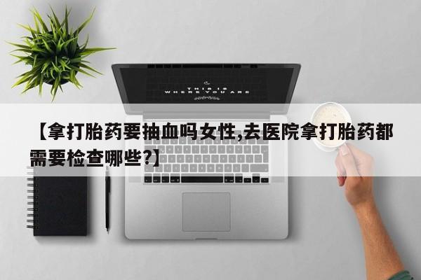 米非司酮片多少钱一盒【拿打胎药要抽血吗女性,去医院拿打胎药都需要检查哪些?】