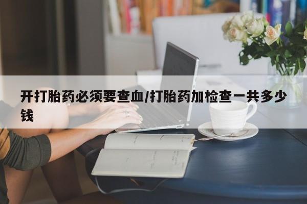 米非司酮片多少钱一盒开打胎药必须要查血/打胎药加检查一共多少钱
