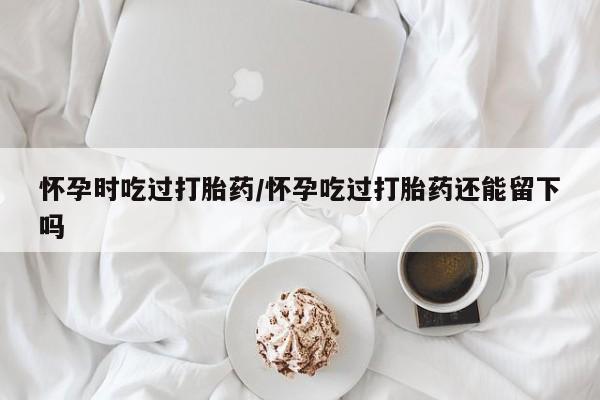 米非司酮片多少钱一盒怀孕时吃过打胎药/怀孕吃过打胎药还能留下吗