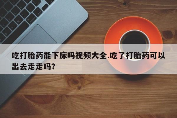 米非司酮片多少钱一盒吃打胎药能下床吗视频大全.吃了打胎药可以出去走走吗？