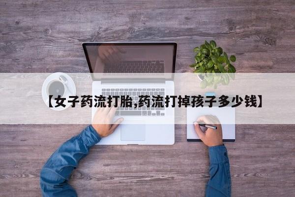 米非司酮片多少钱一盒【女子药流打胎,药流打掉孩子多少钱】