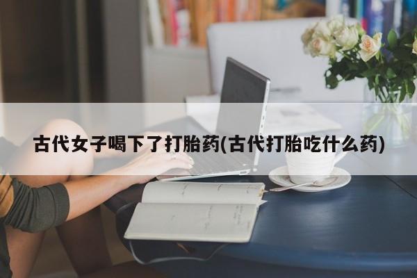 米非司酮片多少钱一盒古代女子喝下了打胎药(古代打胎吃什么药)
