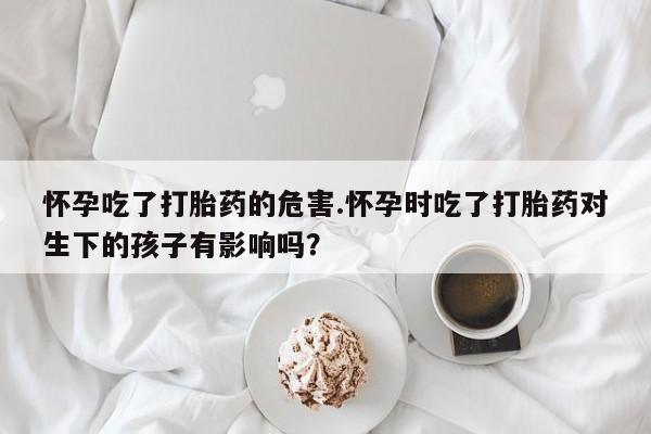 米非司酮片多少钱一盒怀孕吃了打胎药的危害.怀孕时吃了打胎药对生下的孩子有影响吗？