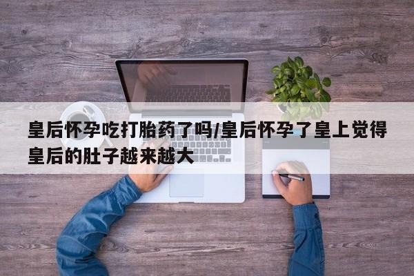 米非司酮片多少钱一盒皇后怀孕吃打胎药了吗/皇后怀孕了皇上觉得皇后的肚子越来越大