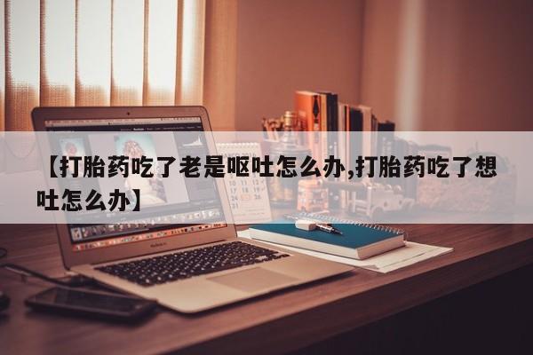 米非司酮片多少钱一盒【打胎药吃了老是呕吐怎么办,打胎药吃了想吐怎么办】
