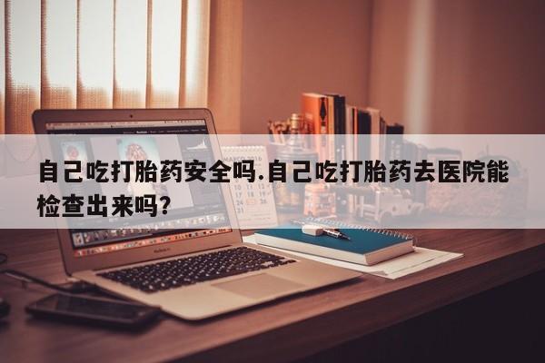 米非司酮片多少钱一盒自己吃打胎药安全吗.自己吃打胎药去医院能检查出来吗？