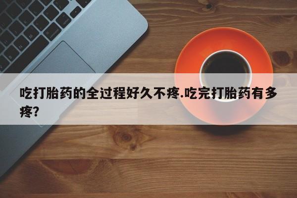 米非司酮片多少钱一盒吃打胎药的全过程好久不疼.吃完打胎药有多疼？