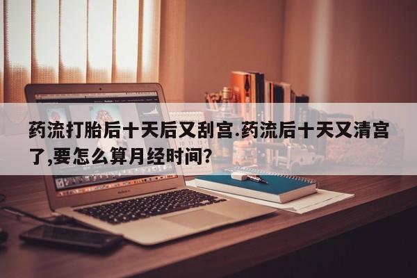 米非司酮片多少钱一盒药流打胎后十天后又刮宫.药流后十天又清宫了,要怎么算月经时间?