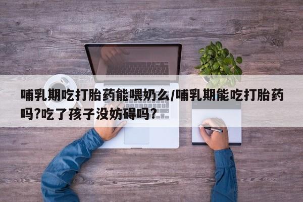 米非司酮片多少钱一盒哺乳期吃打胎药能喂奶么/哺乳期能吃打胎药吗?吃了孩子没妨碍吗?