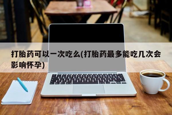米非司酮片多少钱一盒打胎药可以一次吃么(打胎药最多能吃几次会影响怀孕)
