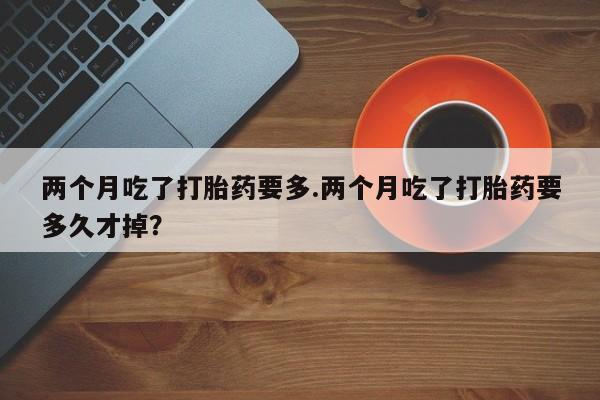 米非司酮片多少钱一盒两个月吃了打胎药要多.两个月吃了打胎药要多久才掉？