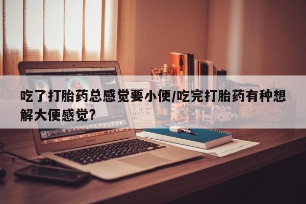 米非司酮片多少钱一盒吃了打胎药总感觉要小便/吃完打胎药有种想解大便感觉?