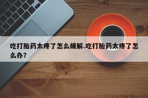 米非司酮片多少钱一盒吃打胎药太疼了怎么缓解.吃打胎药太疼了怎么办？